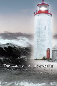 Title: For Want of a Lighthouse: Building the Lighthouses of Eastern Lake Ontario 1828-1914, Author: Marc Seguin