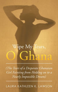 Title: Wipe My Tears, O Ghana: The Tears of a Desperate Ghanaian Girl Fainting from Holding on to a Nearly Impossible Dream, Author: Laura Kathleen K. Lawson
