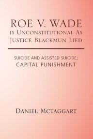 Title: Roe V. Wade Is Unconstitutional as Justice Blackmun Lied: Suicide and Assisted Suicide; Capital Punishment, Author: Daniel McTaggart