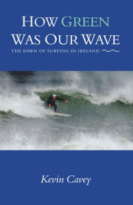 Title: How Green Was Our Wave: The Dawn of Surfing in Ireland, Author: Kevin Cavey