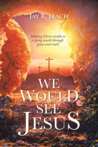 Title: We Would See Jesus: Making Christ Visible to a Dying World Through Grace and Truth, Author: Jay R. Leach