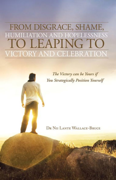 From Disgrace, Shame, Humiliation and Hopelessness to Leaping to Victory and Celebration: The Victory can be Yours if You Strategically Position Yourself