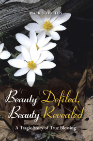 Title: Beauty Defiled, Beauty Revealed: A Tragic Story of True Blessing, Author: Mark Scholten