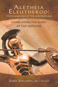 Title: Aletheia Eleutheroo: Truth Warriors of the Supernatural: Establishing the Glory of the Godhead, Author: James Maloney