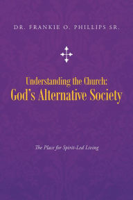 Title: Understanding the Church: God's Alternative Society: The Place for Spirit-Led Living, Author: Dr. Frankie O. Phillips Sr.