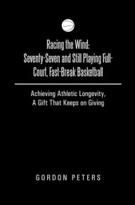 Title: Racing the Wind: Seventy-Seven and Still Playing Full-Court, Fast-Break Basketball: Achieving Athletic Longevity, A Gift That Keeps on Giving, Author: Gordon Peters