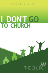 Title: I Don't Go to Church: (I Am the Church), Author: David E. Bish