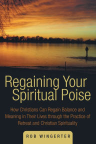 Title: Regaining Your Spiritual Poise: How Christians Can Regain Balance and Meaning in Their Lives through the Practice of Retreat and Christian Spirituality, Author: Rob Wingerter