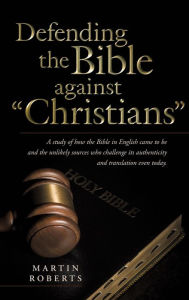 Title: Defending the Bible Against Christians: A Study of How the Bible in English Came to Be and the Unlikely Sources Who Challenge Its Authenticity and Tra, Author: Martin Roberts