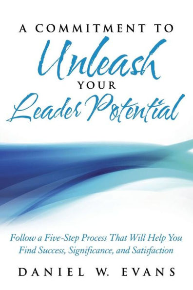 A Commitment to Unleash Your Leader Potential: Follow a Five-Step Process That Will Help You Find Success, Significance, and Satisfaction