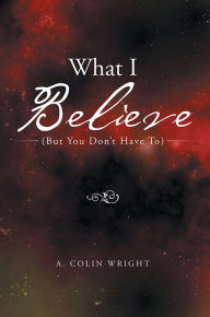 Title: What I Believe: (But You Don't Have To), Author: A. Colin Wright