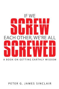 Title: If We Screw Each Other, We're All Screwed: A Book on Getting Earthly Wisdom, Author: Peter G. James Sinclair