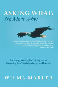 Title: Asking What: No More Whys: Soaring on Eagles' Wings Defeating Life's Labels, Anger and Cancer, Author: Wilma Marler