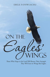 Title: On the Eagles' Wings: Those Who Hope in the Lord Will Renew Their Strength. They Will Soar on Wings like Eagles., Author: EBELE P.ONWUACHU