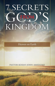 Title: 7 Secrets from God's Kingdom: Heaven on Earth, Author: Pastor Kodjo John Amedome