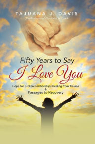 Title: Fifty Years to Say I Love You: Hope for Broken Relationships Healing from Trauma & Passages to Recovery, Author: TaJuana J. Davis
