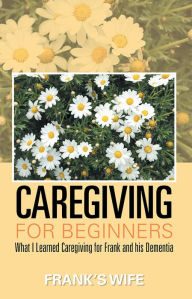 Title: Caregiving for Beginners: What I Learned Caregiving for Frank and his Dementia, Author: Frankâ Wife