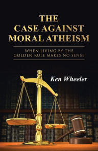 Title: The Case Against Moral Atheism: When Living by the Golden Rule Makes No Sense, Author: Ken Wheeler