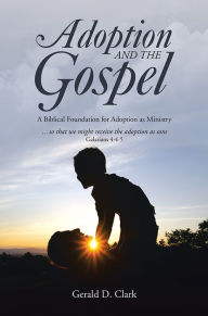 Title: Adoption and the Gospel: A Biblical Foundation for Adoption as Ministry, Author: Gerald D. Clark