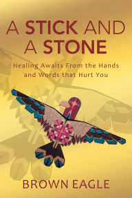 Title: A Stick and a Stone: Healing Awaits From the Hands and Words that Hurt You, Author: Brown Eagle