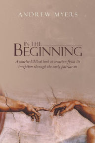 Title: In the Beginning: A concise biblical look at creation from its inception through the early patriarchs, Author: Andrew Myers