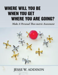 Title: Where Will You Be When You Get Where You Are Going?: Make A Personal Theo-metric Assessment, Author: Jesse W Addison