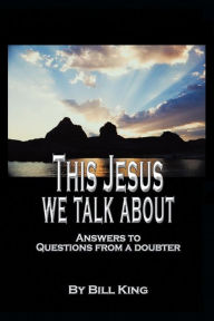 Title: This Jesus We Talk About: Answers to Questions from a Doubter, Author: Bill King