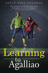 Title: Learning to Agalliao: How to jump for joy in every single thing that happens in your life, by making just one relationship better., Author: David Ross Sherman