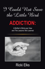 Title: I Could Not Save the Little Bird: ADDICTION: A Mother's Birds-eye View and The Lessons She Learned, Author: Ricki Elks