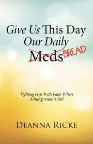 Title: Give Us This Day Our Daily Meds (Bread): Fighting Fear with Faith When Antidepressants Fail, Author: Deanna Ricke