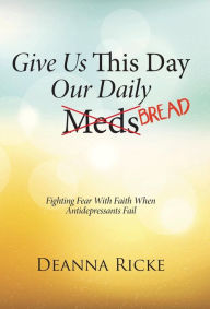 Title: Give Us This Day Our Daily Meds (Bread): Fighting Fear with Faith When Antidepressants Fail, Author: Deanna Ricke