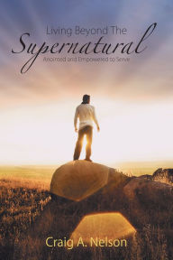 Title: Living Beyond the Supernatural: Anointed and Empowered to Serve, Author: Craig A. Nelson