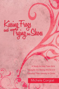 Title: Kissing Frogs and Trying on Shoes: A Study to Help Teen Girls Navigate the Dating World and Develop Their Identity in Christ, Author: Michele Corgiat