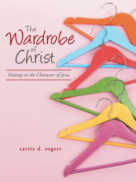 Title: The Wardrobe of Christ: Putting on the Character of Jesus, Author: Carrie D. Rogers