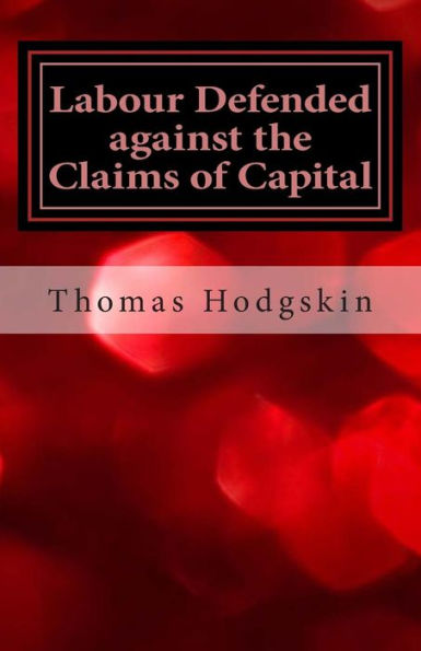 Labour Defended Against the Claims of Capital: Or the Unproductiveness of Capital Proved with Reference to the Present Combinations Amongst Journeymen