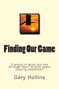 Title: Finding Our Game: A group of guys journey through their midlife years playing basketball., Author: Gary Hollins