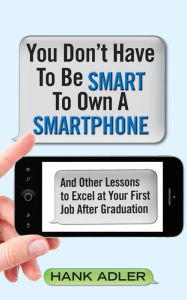 Title: You Don't Have To Be Smart To Own A Smartphone: And Other Lessons to Excel at Your First Job After Graduation, Author: Hank Adler