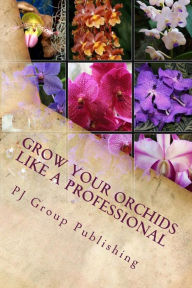 Title: Grow Your Orchids Like a Professional: The Comprehensive Guide for Indoor and Outdoor Growing and Caring of Orchids, Author: PJ Group Publishing