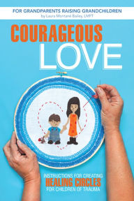 Title: Courageous Love: Instructions for Creating Healing Circles for Children of Trauma for Grandparents Raising Grandchildren, Author: Laura Montané Bailey LMFT