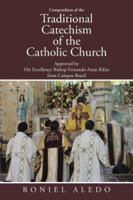 Title: Compendium of the Traditional Catechism of the Catholic Church: Approved by His Excellency Bishop Fernando Areas Rifan from Campos Brazil, Author: Roniel Aledo