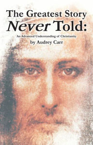 Title: The Greatest Story Never Told: An Advanced Understanding of Christianity, Author: Audrey Carr