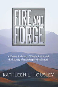 Title: Fire and Forge: A Desert Railroad, a Wonder Metal, and the Making of an Aerospace Blacksmith, Author: Kathleen L. Housley