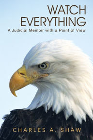 Title: Watch Everything: A Judicial Memoir with a Point of View, Author: Charles A. Shaw