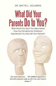 Title: What Did Your Parents Do to You?: What Would You Say If You Were Asked How You Felt About the Childhood Experiences You Had with Your Parents?, Author: Dr. Mattie L. Solomon