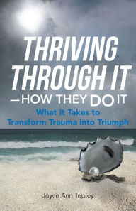 Title: Thriving Through It-How They Do It: What It Takes to Transform Trauma Into Triumph, Author: Joyce Ann Tepley