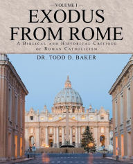 Title: Exodus from Rome Volume 1: A Biblical and Historical Critique of Roman Catholicism, Author: Todd D Baker