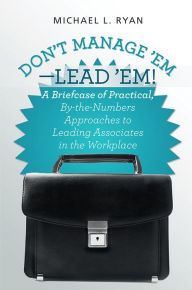 Title: Don't Manage 'Em-Lead 'Em!: A Briefcase of Practical, By-The-Numbers Approaches to Leading Associates in the Workplace, Author: Michael L. Ryan