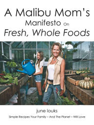 Title: A Malibu Mom's Manifesto on Fresh, Whole Foods: Simple Recipes Your Family - And The Planet - Will Love, Author: June Louks