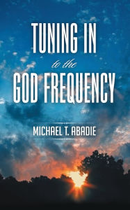 Title: Tuning In to the God Frequency: The prayer that changes everything., Author: Michael T. Abadie