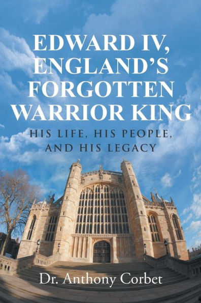Edward IV, England's Forgotten Warrior King: His Life, People, and Legacy